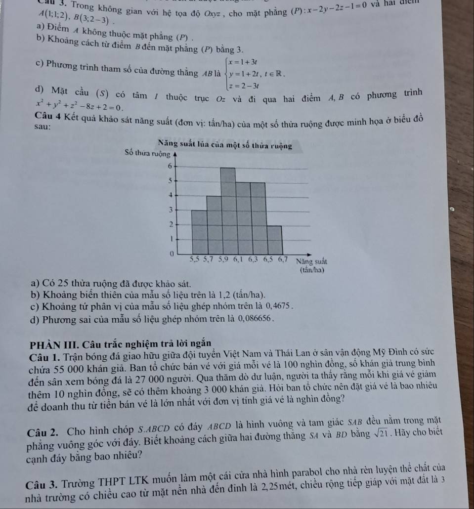 Trong không gian với hệ tọa độ Oxz, cho mặt phẳng (P):x-2y-2z-1=0 và hai điểm
A(1;1;2),B(3;2-3).
a) Điểm A không thuộc mặt phẳng (P) .
b) Khoảng cách từ điểm B đến mặt phẳng (P) bằng 3.
c) Phương trình tham số của đường thẳng AB là beginarrayl x=1+3t y=1+2t,t∈ R. z=2-3tendarray.
d) Mặt cầu (S) có tâm / thuộc trục Oz và đi qua hai điểm A,B có phương trình
x^2+y^2+z^2-8z+2=0.
Cầu 4 Kết quả khảo sát năng suất (đơn vị: tấn/ha) của một số thừa ruộng được minh họa ở biểu đồ
sau:
a) Có 25 thửa ruộng đã được khảo sát.
b) Khoảng biến thiên của mẫu số liệu trên là 1,2 (tấn/ha).
c) Khoảng tứ phân vị của mẫu số liệu ghép nhóm trên là 0,4675 .
d) Phương sai của mẫu số liệu ghép nhóm trên là 0,086656 .
PHÀN III. Câu trắc nghiệm trả lời ngắn
Câu 1. Trận bóng đá giao hữu giữa đội tuyển Việt Nam và Thái Lan ở sân vận động Mỹ Đình có sức
chứa 55 000 khán giả. Ban tổ chức bán vé với giá mỗi vé là 100 nghìn đồng, số khán giả trung bình
đến sân xem bóng đá là 27 000 người. Qua thăm dò dư luận, người ta thấy rằng mỗi khi giá vé giảm
thêm 10 nghìn đồng, sẽ có thêm khoảng 3 000 khán giả. Hỏi ban tổ chức nên đặt giá vé là bao nhiêu
để doanh thu từ tiền bán vé là lớn nhất với đơn vị tính giá vé là nghìn đồng?
Câu 2. Cho hình chóp S.ABCD có đáy ABCD là hình vuông và tam giác SAB đều nằm trong mặt
phẳng vuông góc với đáy. Biết khoảng cách giữa hai đường thắng SA và BD bằng sqrt(21). Hãy cho biết
cạnh đáy bằng bao nhiêu?
Câu 3. Trường THPT LTK muốn làm một cái cửa nhà hình parabol cho nhà rèn luyện thể chất của
nhà trường có chiều cao từ mặt nền nhà đến đinh là 2,25mét, chiều rộng tiếp giáp với mặt đất là 3