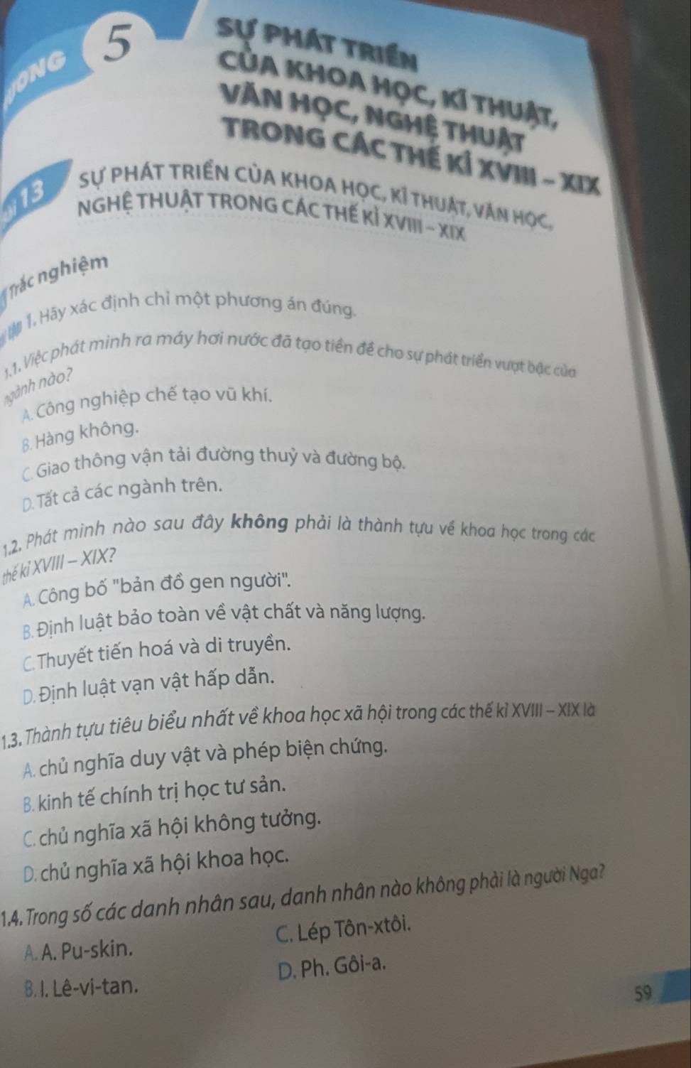 IONG 5 Sự phát triền
CA KhOA Học, KÍ thuật,
VĂN HỌC, NGHệ THUật
TRONG CÁC THế Kỉ XVIII - XIX
Sự Phát tRIền CủA KhOA Học, kỉ thuật, văn học,
;13
NGHỆ THUẬT TRONG CÁC THẾ Kỉ XVIII - XIX
Trác nghiệm
# 1 Hãy xác định chỉ một phương án đúng.
ngành nào? 1.1. Việc phát minh ra máy hơi nước đã tạo tiền để cho sự phát triển vượt bậc của
A. Công nghiệp chế tạo vũ khí.
B. Hàng không.
C. Giao thông vận tải đường thuỷ và đường bộ.
D. Tất cả các ngành trên.
1,2. Phát minh nào sau đây không phải là thành tựu về khoa học trong các
thế kỉ XVIII - XIX?
A. Công bố 'bản đồ gen người".
B. Định luật bảo toàn về vật chất và năng lượng.
C. Thuyết tiến hoá và di truyền.
D. Định luật vạn vật hấp dẫn.
1,3. Thành tựu tiêu biểu nhất về khoa học xã hội trong các thế kỉ XVIII - XIX là
A. chủ nghĩa duy vật và phép biện chứng,
B. kinh tế chính trị học tư sản.
C. chủ nghĩa xã hội không tưởng.
D. chủ nghĩa xã hội khoa học.
14. Trong số các danh nhân sau, danh nhân nào không phải là người Nga?
C. Lép Tôn-xtôi.
A. A. Pu-skin.
D. Ph. Gôi-a.
B. I. Lê-vi-tan.
59