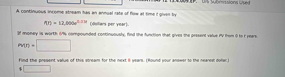 4:009.EP. 076 Submissions Used 
A continuous income stream has an annual rate of flow at time t given by
f(t)=12,000e^(0.03t) (dollars per year). 
If money is worth 6% compounded continuously, find the function that gives the present value PV from 0 to t years.
PV(t)=□
Find the present value of this stream for the next 8 years. (Round your answer to the nearest dollar.)
5□