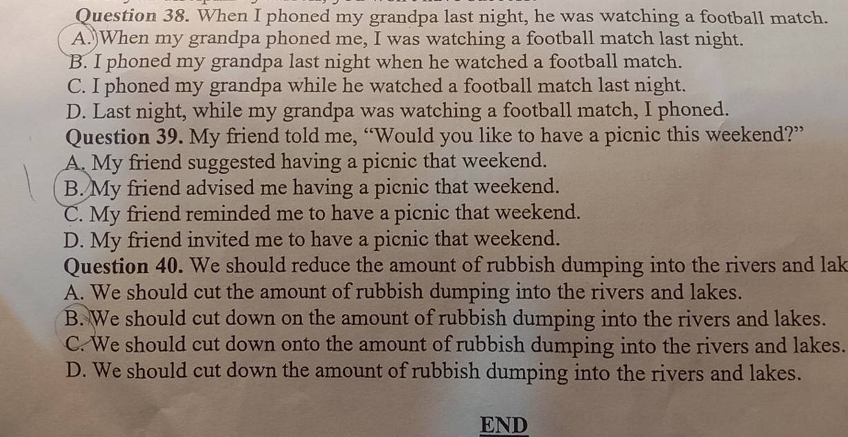 When I phoned my grandpa last night, he was watching a football match.
A.)When my grandpa phoned me, I was watching a football match last night.
B. I phoned my grandpa last night when he watched a football match.
C. I phoned my grandpa while he watched a football match last night.
D. Last night, while my grandpa was watching a football match, I phoned.
Question 39. My friend told me, “Would you like to have a picnic this weekend?”
A. My friend suggested having a picnic that weekend.
B. My friend advised me having a picnic that weekend.
C. My friend reminded me to have a picnic that weekend.
D. My friend invited me to have a picnic that weekend.
Question 40. We should reduce the amount of rubbish dumping into the rivers and lak
A. We should cut the amount of rubbish dumping into the rivers and lakes.
B. We should cut down on the amount of rubbish dumping into the rivers and lakes.
C. We should cut down onto the amount of rubbish dumping into the rivers and lakes.
D. We should cut down the amount of rubbish dumping into the rivers and lakes.
END