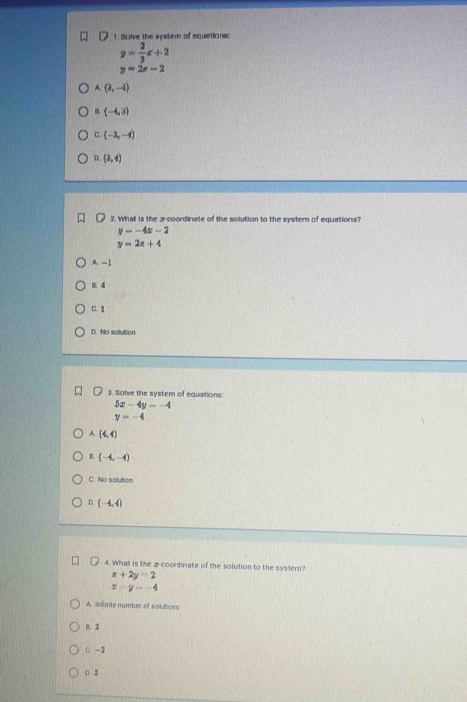 Sclve the systern of equations:
y= 2/3 x+2
y=2x-2
A(3,-4)
B (-4,3)
□ (-3,-4)
D. (3,4)
2. Whall is the 3 -coordinate of the solution to the systemn of equations?
y=-4x-2
y=2z+4
A. -1
B. 4
C. 1
D. No solution
3. Solve the system of equations:
5x-4y=-4
y=-4
A (4,4)
B. (-4,-4)
C. No salution
D. (-4,4)
4. What is the 3 -coordinate of the solution to the systern?
x+2y-2
x-y=-4
A Infintle number of solutions
B. 2
c -2
D. B