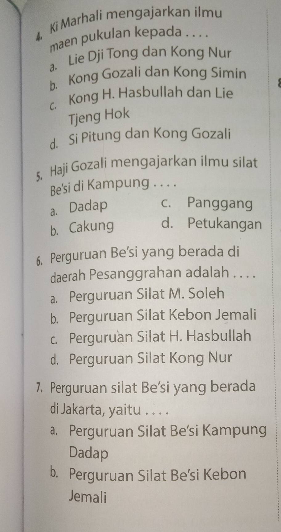 Ki Marhali mengajarkan ilmu
maen pukulan kepada . . . .
a. Lie Dji Tong dan Kong Nur
b. Kong Gozali dan Kong Simin
c. Kong H. Hasbullah dan Lie
Tjeng Hok
d. Si Pitung dan Kong Gozali
5. Haji Gozali mengajarkan ilmu silat
Be'si di Kampung . . . .
a. Dadap
c. Panggang
b. Cakung
d. Petukangan
6. Perguruan Be'si yang berada di
daerah Pesanggrahan adalah . . . .
a. Perguruan Silat M. Soleh
b. Perguruan Silat Kebon Jemali
c. Perguruan Silat H. Hasbullah
d. Perguruan Silat Kong Nur
7. Perguruan silat Be’si yang berada
di Jakarta, yaitu . . . .
a. Perguruan Silat Be'si Kampung
Dadap
b. Perguruan Silat Be’si Kebon
Jemali