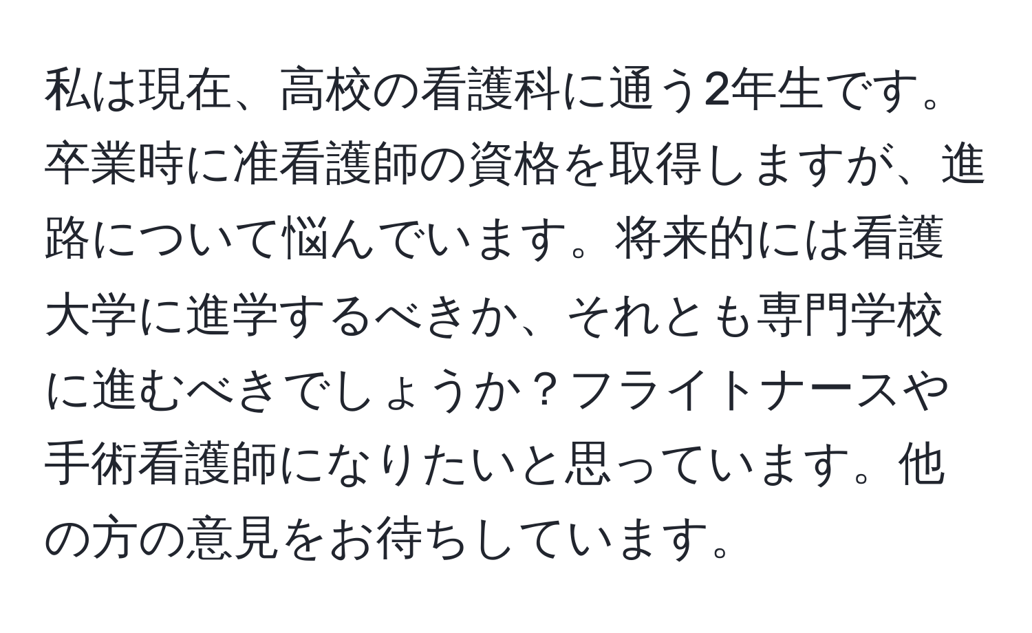 私は現在、高校の看護科に通う2年生です。卒業時に准看護師の資格を取得しますが、進路について悩んでいます。将来的には看護大学に進学するべきか、それとも専門学校に進むべきでしょうか？フライトナースや手術看護師になりたいと思っています。他の方の意見をお待ちしています。