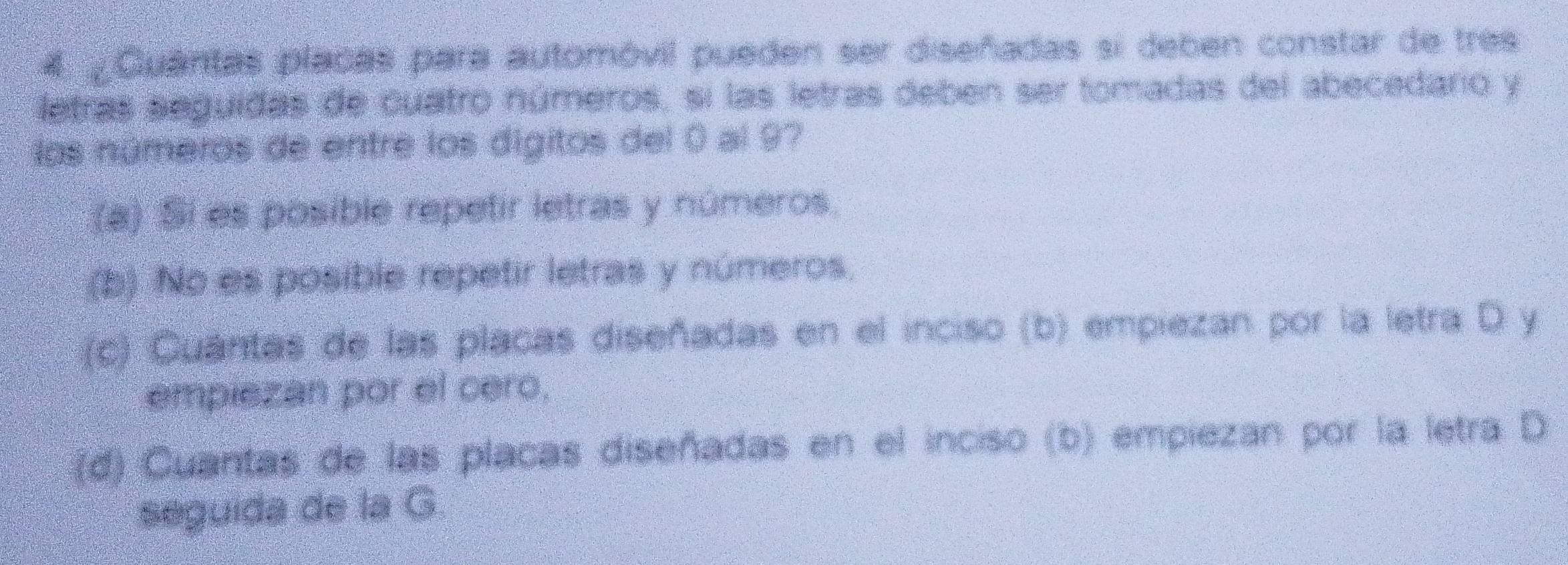 ¿Quantas placas para automóvil pueden ser diseñadas si deben constar de tres
letras seguidas de cuatro números, si las letras deben ser tomadas del abecedario y
los números de entre los dígitos del 0 al 97
(a) Si es posible repetir letras y números.
(b) No es posible repetir letras y números,
(c) Cuántas de las placas diseñadas en el inciso (b) empiezan por la letra D y
empiezan por el cero.
(d) Cuantas de las placas diseñadas en el inciso (b) empiezan por la letra D
seguida de la G.