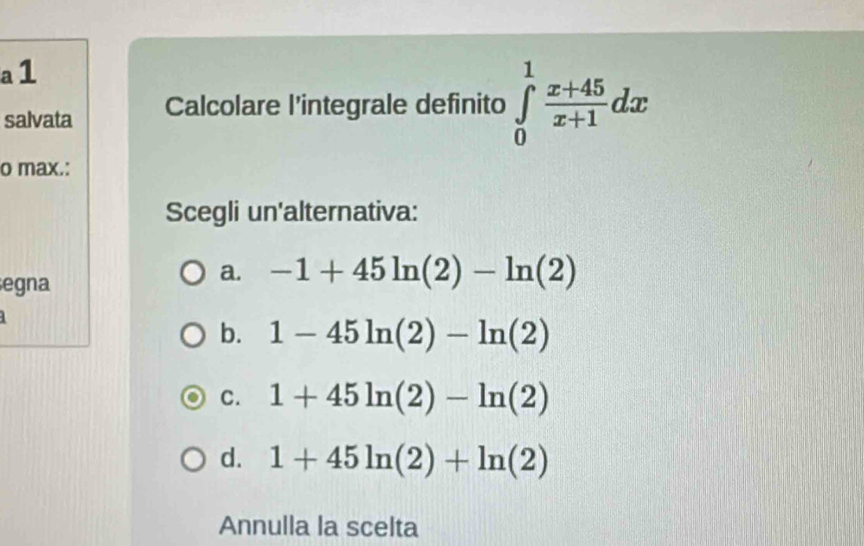 a 1
salvata
Calcolare l'integrale definito ∈tlimits _0^(1frac x+45)x+1dx
o max.:
Scegli un'alternativa:
egna
a. -1+45ln (2)-ln (2)
b. 1-45ln (2)-ln (2)
C. 1+45ln (2)-ln (2)
d. 1+45ln (2)+ln (2)
Annulla la scelta