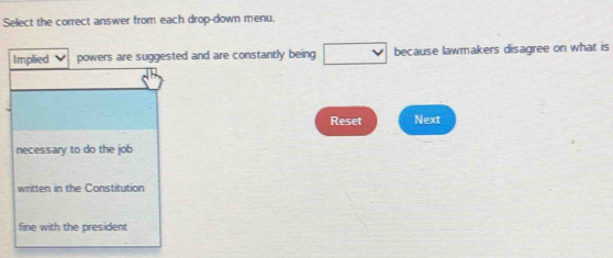 Select the correct answer from each drop-down menu.
Implied powers are suggested and are constantly being □ because lawmakers disagree on what is
Reset Next
necessary to do the job
written in the Constitution
fine with the president