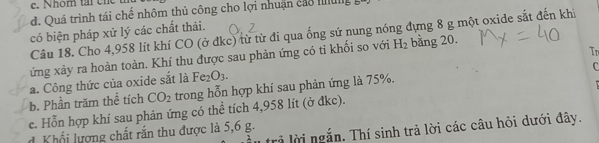 Nhom tai che
d. Quá trình tái chế nhôm thủ công cho lợi nhuận cáo Ilulg
có biện pháp xử lý các chất thải.
Câu 18. Cho 4,958 lít khí CO (ở đkc) từ từ đi qua ống sứ nung nóng đựng 8 g một oxide sắt đến khi
Tr
ứng xảy ra hoàn toàn. Khí thu được sau phản ứng có tỉ khối so với H_2 bằng 20.
C
a. Công thức của oxide sắt là Fe_2O_3. 
b. Phần trăm thể tích CO_2 trong hỗn hợp khí sau phản ứng là 75%.
c. Hỗn hợp khí sau phản ứng có thể tích 4,958 lít (ở đkc).
rả lời ngắn. Thí sinh trả lời các câu hỏi dưới đây.
Khối lương chất rắn thu được là 5,6 g.