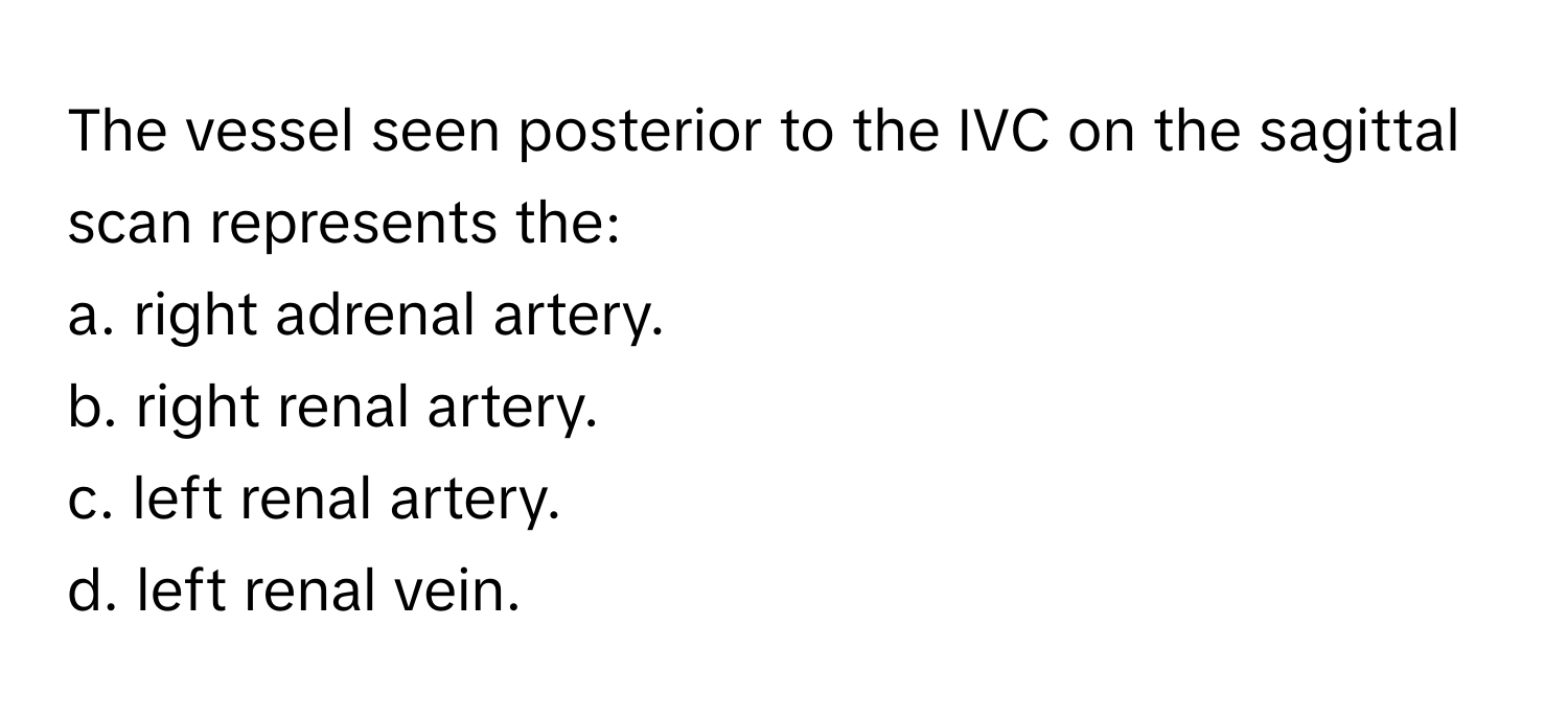 The vessel seen posterior to the IVC on the sagittal scan represents the:

a. right adrenal artery.
b. right renal artery.
c. left renal artery.
d. left renal vein.