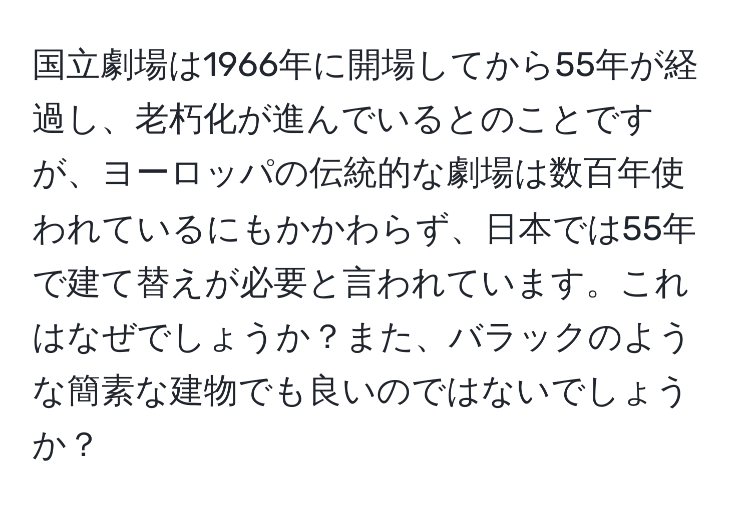 国立劇場は1966年に開場してから55年が経過し、老朽化が進んでいるとのことですが、ヨーロッパの伝統的な劇場は数百年使われているにもかかわらず、日本では55年で建て替えが必要と言われています。これはなぜでしょうか？また、バラックのような簡素な建物でも良いのではないでしょうか？