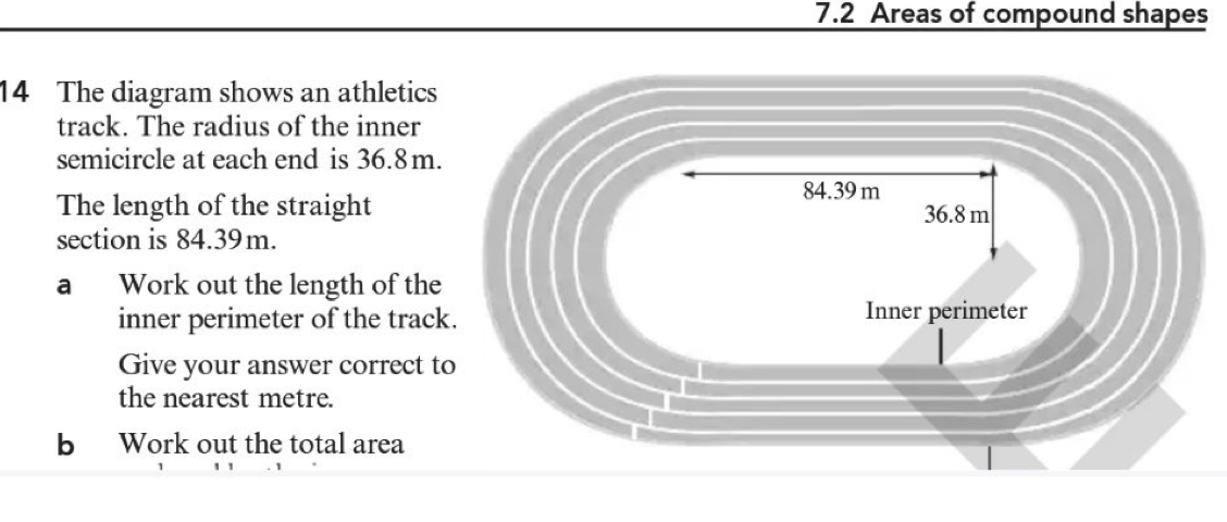 7.2 Areas of compound shapes 
14 The diagram shows an athletics 
track. The radius of the inner 
semicircle at each end is 36.8 m. 
The length of the straight 
section is 84.39m. 
a Work out the length of the 
inner perimeter of the trac 
Give your answer correct t 
the nearest metre. 
b Work out the total area