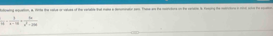 following equation, a. Write the value or values of the variable that make a denominator zero. These are the restrictions on the variable. b. Keeping the restrictions in mind, solve the equation
 1/16 - 3/x-16 = 5x/x^2-256 