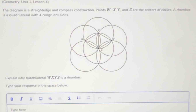 (Geometry, Unit 1, Lesson 4) 
The diagram is a straightedge and compass construction. Points W, X, Y, and Zare the centers of circles. A rhombus 
is a quadrilateral with 4 congruent sides.
w Y
Explain why quadrilateral WXYZ is a rhombus 
Type your response in the space below 
B I U Σ 
Type here