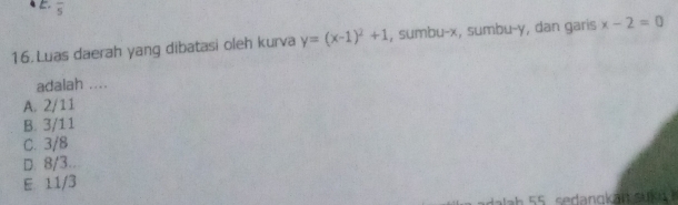 frac 5 
16. Luas daerah yang dibatasi oleh kurva y=(x-1)^2+1 , sumbu- x, sumbu- y, dan garis x-2=0
adalah ....
A. 2/11
B. 3/11
C. 3/8
D. 8/3..
E. 11/3