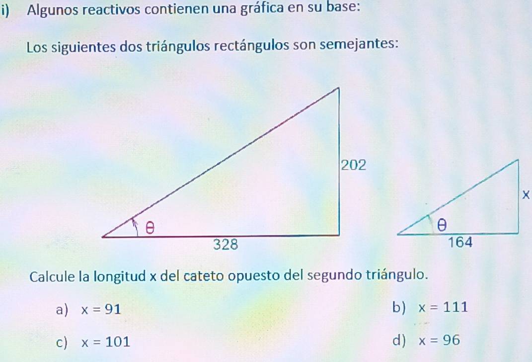 Algunos reactivos contienen una gráfica en su base:
Los siguientes dos triángulos rectángulos son semejantes:
Calcule la longitud x del cateto opuesto del segundo triángulo.
a) x=91 b) x=111
c) x=101 d) x=96