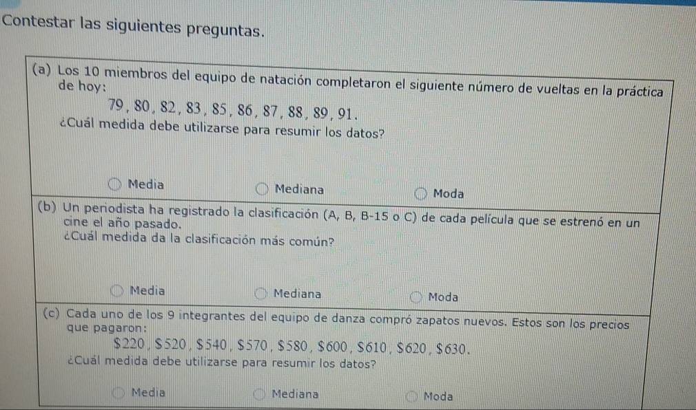 Contestar las siguientes preguntas.
(a) Los 10 miembros del equipo de natación completaron el siguiente número de vueltas en la práctica
de hoy:
79 , 80 , 82 , 83 , 85 , 86 , 87 , 88 , 89 , 91.
¿Cuál medida debe utilizarse para resumir los datos?
Media Mediana Moda
(b) Un periodista ha registrado la clasificación (A, B, B -15 o C) de cada película que se estrenó en un
cine el año pasado.
¿Cuál medida da la clasificación más común?
Media Mediana Moda
(c) Cada uno de los 9 integrantes del equipo de danza compró zapatos nuevos. Estos son los precios
que pagaron:
$220 , $520, $540, $570, $580 , $600, $610 , $620 , $630.
¿Cuál medida debe utilizarse para resumir los datos?
Media Mediana Moda