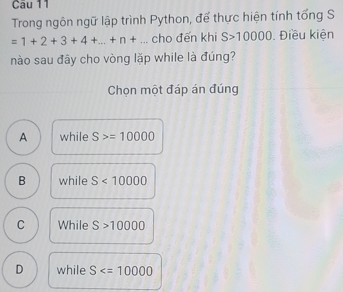 Trong ngôn ngữ lập trình Python, để thực hiện tính tổng S
=1+2+3+4+...+n+... cho đến khi S>10000. Điều kiện
nào sau đây cho vòng lặp while là đúng?
Chọn một đáp án đúng
A while S>=10000
B while S<10000</tex>
C While S>10000
D while S