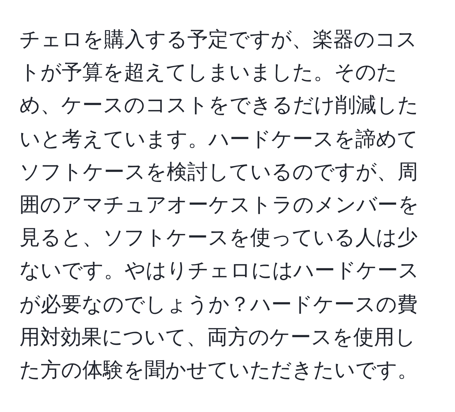 チェロを購入する予定ですが、楽器のコストが予算を超えてしまいました。そのため、ケースのコストをできるだけ削減したいと考えています。ハードケースを諦めてソフトケースを検討しているのですが、周囲のアマチュアオーケストラのメンバーを見ると、ソフトケースを使っている人は少ないです。やはりチェロにはハードケースが必要なのでしょうか？ハードケースの費用対効果について、両方のケースを使用した方の体験を聞かせていただきたいです。