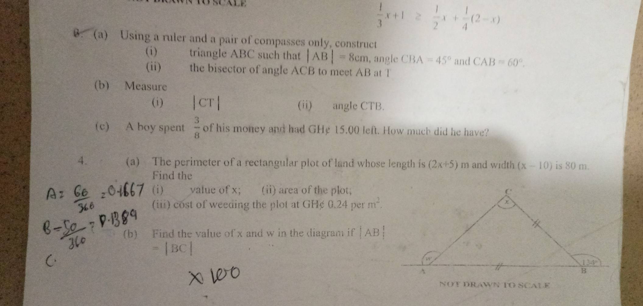  1/3 x+1≥  1/2 x+ 1/4 (2-x). (a) Using a ruler and a pair of compasses only, construct
(i) triangle ABC such that |AB|=8cm , angle CBA=45° and CAB=60°.
(ii)   the bisector of angle ACB to meet AB at T
(b) Measure
(i) | CT r (ii) angle CTB.
(c) A boy spent  3/8  of his money and had GHe 15.00 left. How much did he have?
4. (a)  The perimeter of a rectangular plot of land whose length is (2x+5) m and width (x-10) is 80 m.
Find the
(i) value of x; (ii) area of the plot;
(iii) cost of weeding the plot at GH¢ 0.24 per m^2.
(b) Find the value of x and w in the diagram if |AB|
= |BC
NOT DRAWN TO SCALE