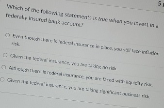 Which of the following statements is true when you invest in a
federally insured bank account?
risk.
Even though there is federal insurance in place, you still face inflation
Given the federal insurance, you are taking no risk.
Although there is federal insurance, you are faced with liquidity risk.
Given the federal insurance, you are taking significant business risk.