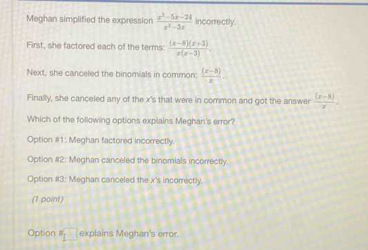 Meghan simplified the expression  (x^2-5x-24)/x^2-3x  incorrectly.
First, she factored each of the terms:  ((x-8)(x+3))/x(x-3) . 
Next, she canceled the binomials in common:  ((x-8))/x . 
Finally, she canceled any of the x 's that were in common and got the answer  ((x-8))/x . 
Which of the following options explains Meghan's error?
Option #1: Meghan factored incorrectly.
Option #2: Meghan canceled the binomials incorrectly.
Option #3: Meghan canceled the x 's incorrectly.
(1 point)
Option # □ explains Meghan's error.