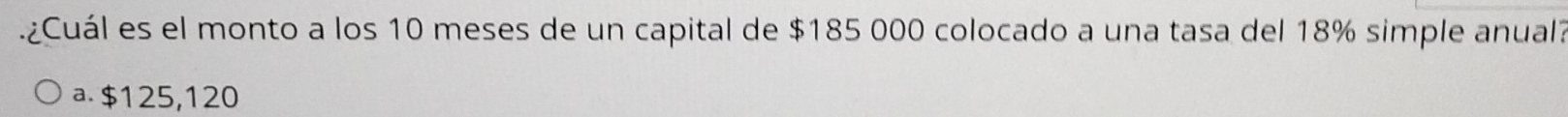 ¿Cuál es el monto a los 10 meses de un capital de $185 000 colocado a una tasa del 18% simple anual
a. $125,120