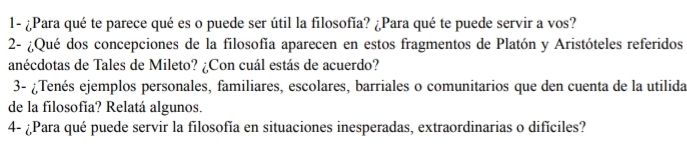 1- ¿Para qué te parece qué es o puede ser útil la filosofía? ¿Para qué te puede servir a vos? 
2- ¿Qué dos concepciones de la filosofía aparecen en estos fragmentos de Platón y Aristóteles referidos 
anécdotas de Tales de Mileto? ¿Con cuál estás de acuerdo? 
3- ¿Tenés ejemplos personales, familiares, escolares, barriales o comunitarios que den cuenta de la utilida 
de la filosofía? Relatá algunos. 
4- ¿Para qué puede servir la filosofía en situaciones inesperadas, extraordinarias o dificiles?