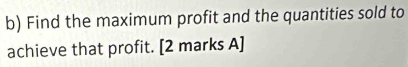 Find the maximum profit and the quantities sold to 
achieve that profit. [2 marks A]