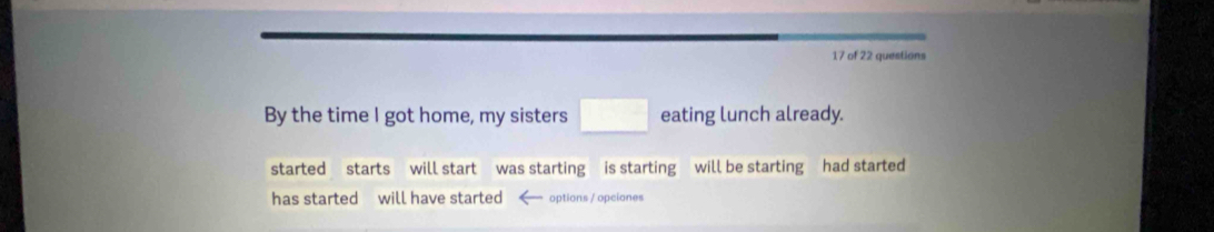 of 22 questions 
By the time I got home, my sisters □ eating lunch already. 
started starts will start was starting is starting will be starting had started 
has started will have started options / opciones