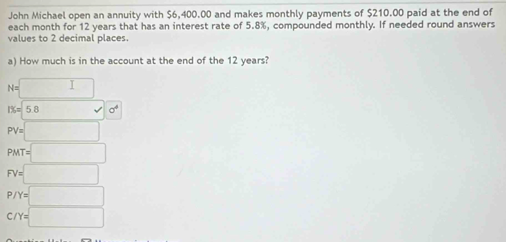 John Michael open an annuity with $6,400.00 and makes monthly payments of $210.00 paid at the end of
each month for 12 years that has an interest rate of 5.8%, compounded monthly. If needed round answers
values to 2 decimal places.
a) How much is in the account at the end of the 12 years?
N=□
1% =5.8surd 10^4
PV=□
PMT=□
FV=□
P/Y=□
C/Y=□