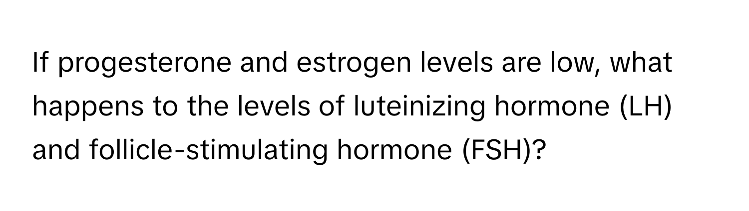 If progesterone and estrogen levels are low, what happens to the levels of luteinizing hormone (LH) and follicle-stimulating hormone (FSH)?