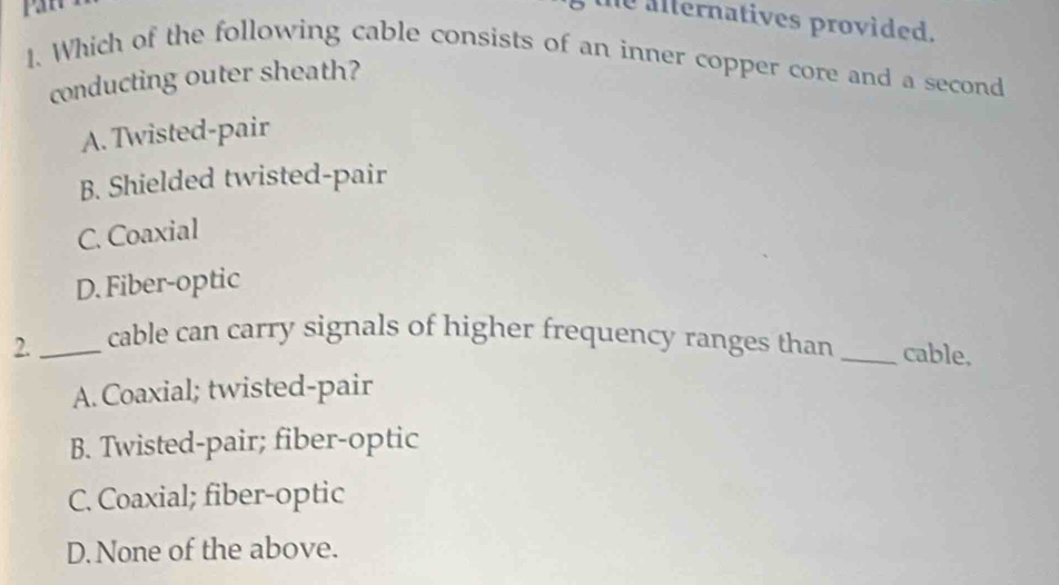 pan
the alternatives provided.
1. Which of the following cable consists of an inner copper core and a second
conducting outer sheath?
A. Twisted-pair
B. Shielded twisted-pair
C. Coaxial
D. Fiber-optic
2._ cable can carry signals of higher frequency ranges than _cable,
A. Coaxial; twisted-pair
B. Twisted-pair; fiber-optic
C. Coaxial; fiber-optic
D. None of the above.