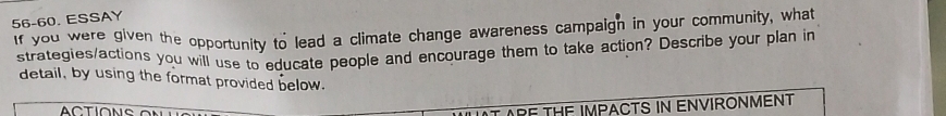 56-60. ESSAY 
If you were given the opportunity to lead a climate change awareness campaign in your community, what 
strategies/actions you will use to educate people and encourage them to take action? Describe your plan in 
detail, by using the format provided below. 
ACTIONS 
IATARE THE IMPACTS IN ENVIRONMENT