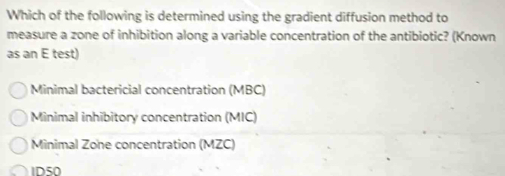 Which of the following is determined using the gradient diffusion method to
measure a zone of inhibition along a variable concentration of the antibiotic? (Known
as an E test)
Minimal bactericial concentration (MBC)
Minimal inhibitory concentration (MIC)
Minimal Zone concentration (MZC)
ID50