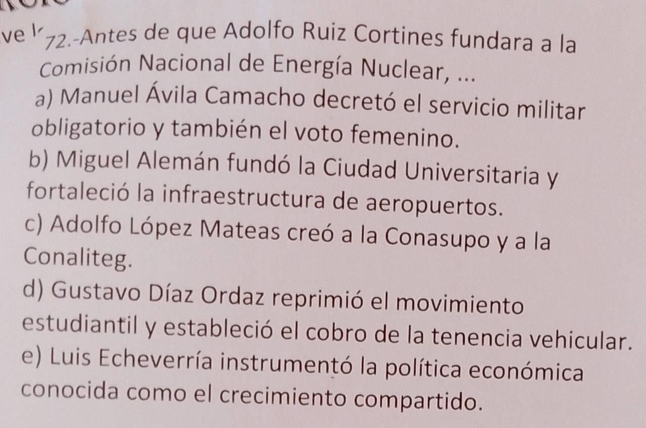 ve l
72.-Antes de que Adolfo Ruiz Cortines fundara a la
Comisión Nacional de Energía Nuclear, ...
a) Manuel Ávila Camacho decretó el servicio militar
obligatorio y también el voto femenino.
b) Miguel Alemán fundó la Ciudad Universitaria y
fortaleció la infraestructura de aeropuertos.
c) Adolfo López Mateas creó a la Conasupo y a la
Conaliteg.
d) Gustavo Díaz Ordaz reprimió el movimiento
estudiantil y estableció el cobro de la tenencia vehicular.
e) Luis Echeverría instrumentó la política económica
conocida como el crecimiento compartido.