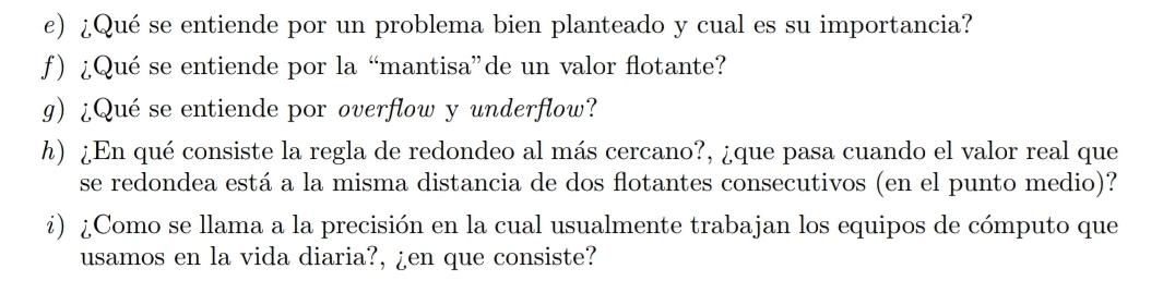 ¿Qué se entiende por un problema bien planteado y cual es su importancia? 
f) ¿Qué se entiende por la “mantisa”de un valor flotante? 
g) ¿Qué se entiende por overflow y underflow? 
h) ¿En qué consiste la regla de redondeo al más cercano?, ¿que pasa cuando el valor real que 
se redondea está a la misma distancia de dos flotantes consecutivos (en el punto medio)? 
¿) ¿Como se llama a la precisión en la cual usualmente trabajan los equipos de cómputo que 
usamos en la vida diaria?, ¿en que consiste?