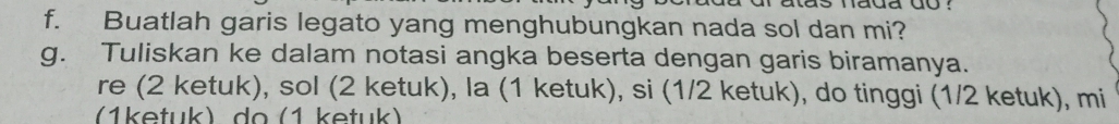 Buatlah garis legato yang menghubungkan nada sol dan mi? 
g. Tuliskan ke dalam notasi angka beserta dengan garis biramanya. 
re (2 ketuk), sol (2 ketuk), la (1 ketuk), si (1/2 ketuk), do tinggi (1/2 ketuk), mi
(1ketuk) do (1 ketuk)