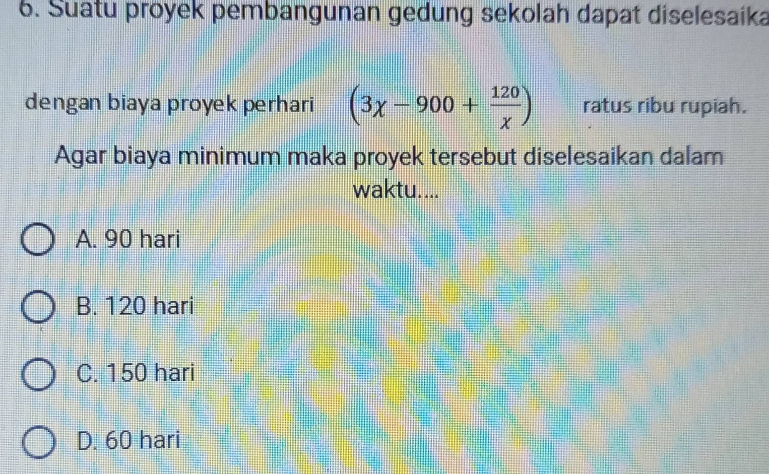 Suatu proyek pembangunan gedung sekolah dapat diselesaika
dengan biaya proyek perhari (3chi -900+ 120/chi  ) ratus ribu rupiah.
Agar biaya minimum maka proyek tersebut diselesaikan dalam
waktu....
A. 90 hari
B. 120 hari
C. 150 hari
D. 60 hari