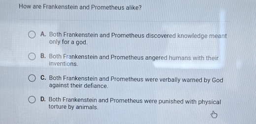 How are Frankenstein and Prometheus alike?
A. Both Frankenstein and Prometheus discovered knowledge meant
only for a god.
B. Both Frankenstein and Prometheus angered humans with their
inventions.
C. Both Frankenstein and Prometheus were verbally warned by God
against their defiance.
D. Both Frankenstein and Prometheus were punished with physical
torture by animals.