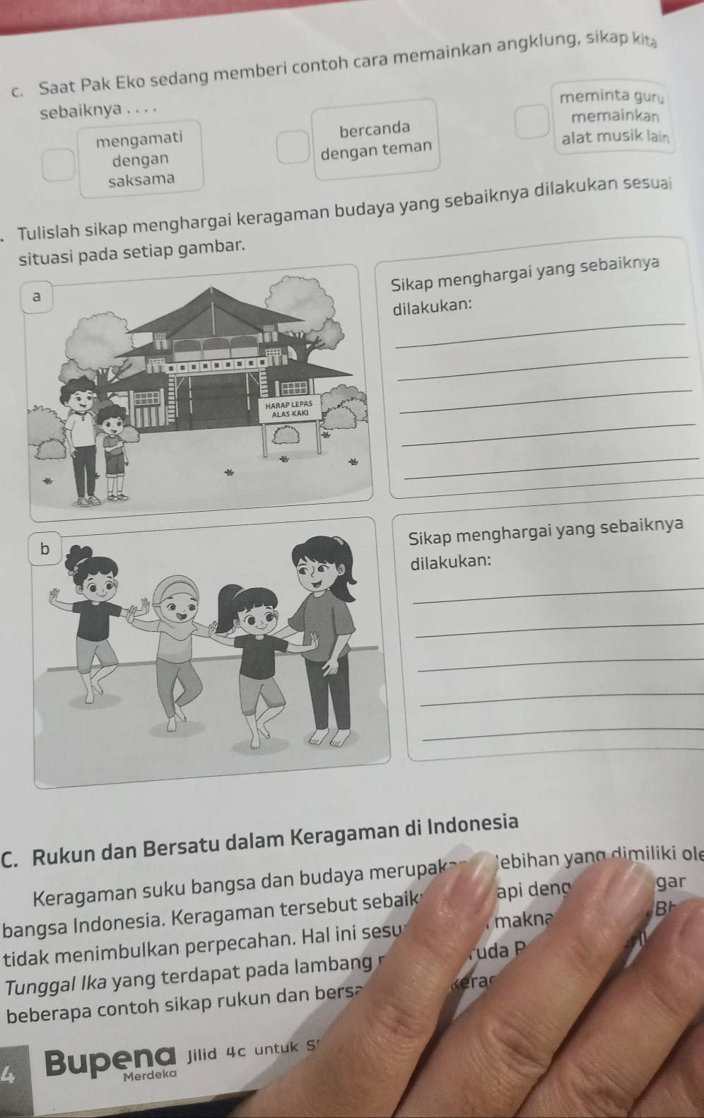 Saat Pak Eko sedang memberi contoh cara memainkan angklung, sikap kit
meminta gury
sebaiknya . . . .
memainkan
mengamati bercanda
alat musik lain
dengan
dengan teman
saksama
. Tulislah sikap menghargai keragaman budaya yang sebaiknya dilakukan sesuai
situasi pada setiap gambar.
Sikap menghargai yang sebaiknya
_
dilakukan:
_
_
_
_
Sikap menghargai yang sebaiknya
dilakukan:
_
_
_
_
_
C. Rukun dan Bersatu dalam Keragaman di Indonesia
Keragaman suku bangsa dan budaya merupak ebihan yang dimiliki ol
bangsa Indonesia. Keragaman tersebut sebaik api deng
gar
makna

tidak menimbulkan perpecahan. Hal ini sesu
Tunggal Ika yang terdapat pada lambang ruda P
beberapa contoh sikap rukun dan bers?

Bupena jilid 4c untuk S
Merdeka