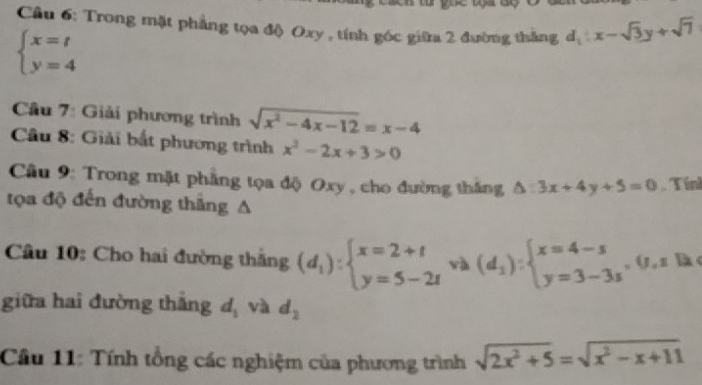 Trong mặt phẳng tọa độ Oxy , tính góc giữa 2 đường thắng d_1:x-sqrt(3)y+sqrt(7)
beginarrayl x=t y=4endarray.
Câu 7: Giải phương trình sqrt(x^2-4x-12)=x-4
Câu 8: Giải bắt phương trình x^2-2x+3>0
Cầu 9: Trong mặt phẳng tọa độ Oxy , cho đường thắng △ :3x+4y+5=0 Tín 
tọa độ đến đường thắng A 
Câu 10: Cho hai đường thắng (d_1):beginarrayl x=2+t y=5-2tendarray. và (d_1):beginarrayl x=4-s y=3-3sendarray. (, z lk 
giữa hai đường thắng d_1 và d_2
Câu 11: Tính tổng các nghiệm của phương trình sqrt(2x^2+5)=sqrt(x^2-x+11)