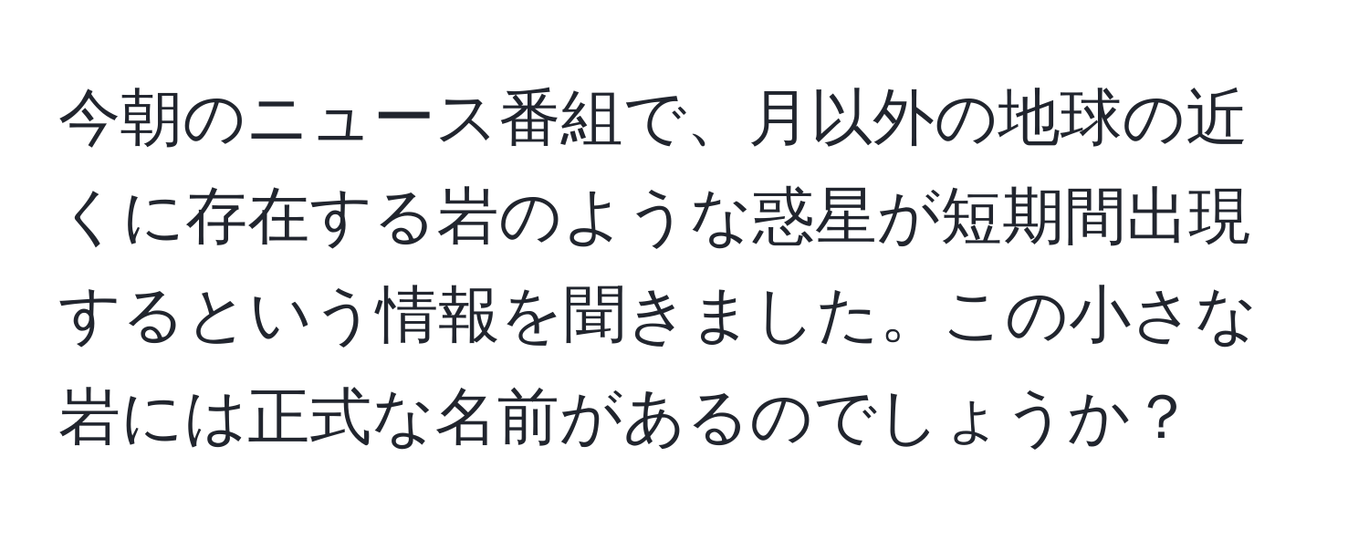 今朝のニュース番組で、月以外の地球の近くに存在する岩のような惑星が短期間出現するという情報を聞きました。この小さな岩には正式な名前があるのでしょうか？