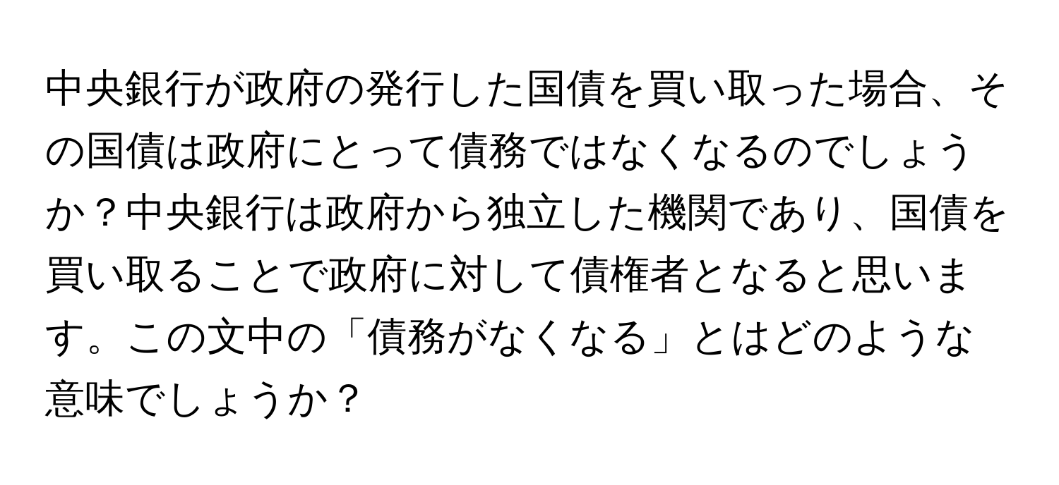 中央銀行が政府の発行した国債を買い取った場合、その国債は政府にとって債務ではなくなるのでしょうか？中央銀行は政府から独立した機関であり、国債を買い取ることで政府に対して債権者となると思います。この文中の「債務がなくなる」とはどのような意味でしょうか？