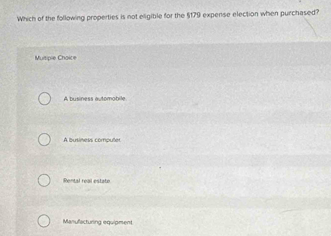 Which of the following properties is not eligible for the §179 expense election when purchased?
Multiple Choice
A business automobile
A business computer
Rental real estate
Manufacturing equipment