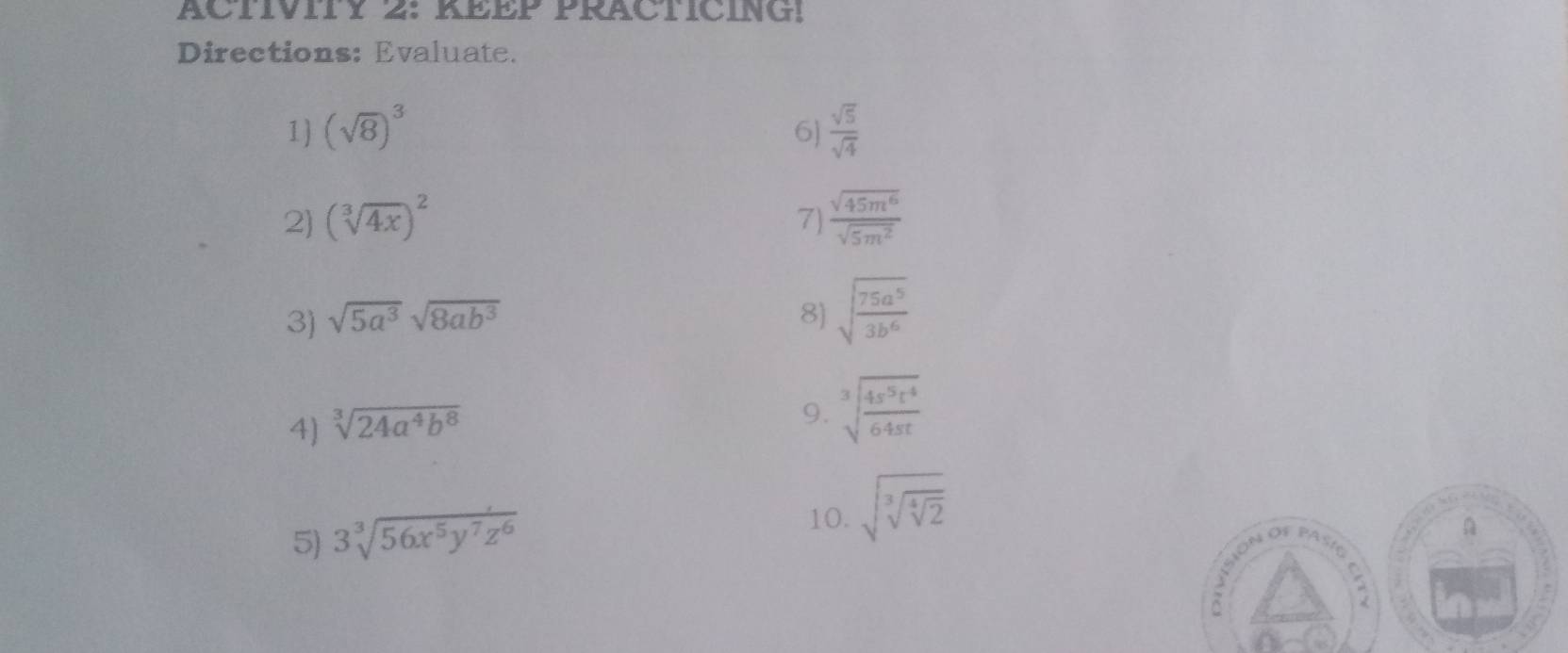 ACTIVITY 2: KEEP PRACTICING! 
Directions: Evaluate. 
1) (sqrt(8))^3 6]  sqrt(5)/sqrt(4) 
2) (sqrt[3](4x))^2 7)  sqrt(45m^6)/sqrt(5m^2) 
3) sqrt(5a^3)sqrt(8ab^3) 8) sqrt(frac 75a^5)3b^6
4) sqrt[3](24a^4b^8)
9. sqrt[3](frac 4s^5t^4)64st
5) 3sqrt[3](56x^5y^7z^6)
10. sqrt(sqrt [3]sqrt [4]2)
A