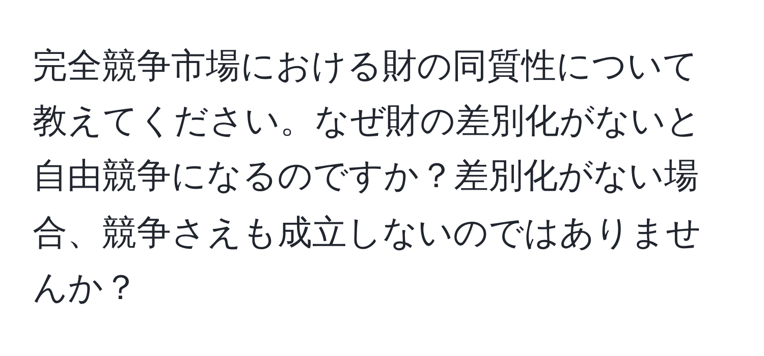 完全競争市場における財の同質性について教えてください。なぜ財の差別化がないと自由競争になるのですか？差別化がない場合、競争さえも成立しないのではありませんか？