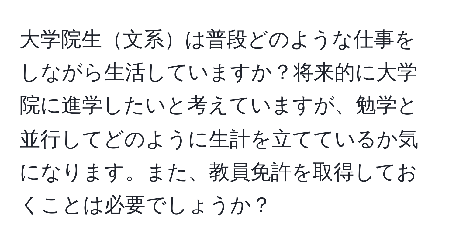 大学院生文系は普段どのような仕事をしながら生活していますか？将来的に大学院に進学したいと考えていますが、勉学と並行してどのように生計を立てているか気になります。また、教員免許を取得しておくことは必要でしょうか？