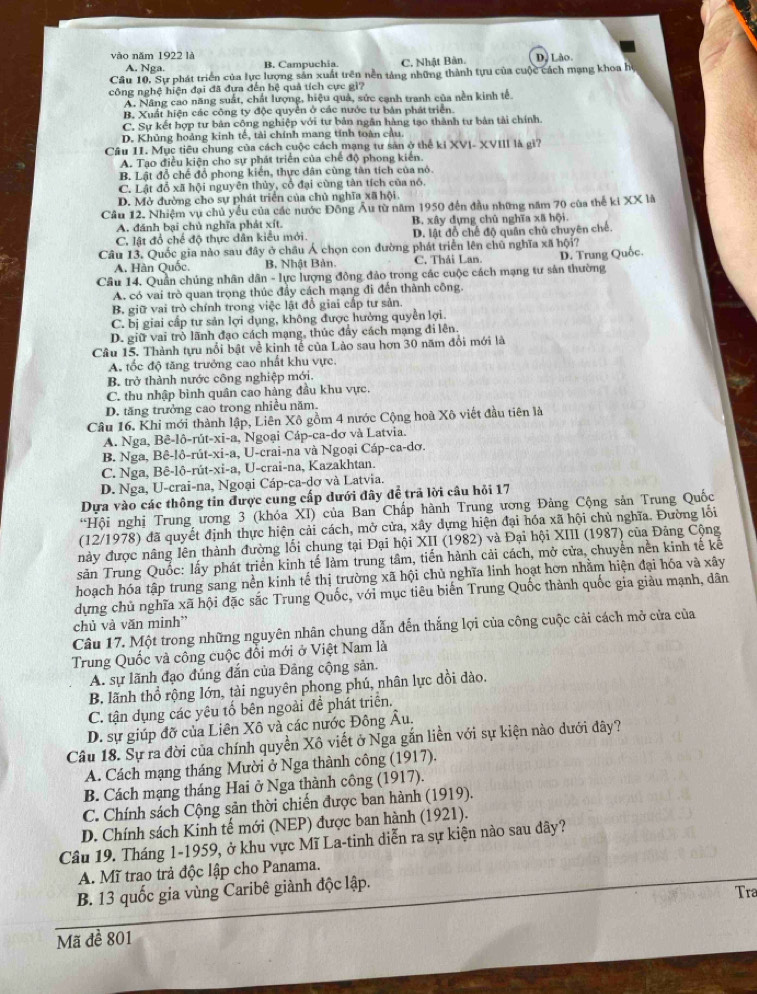 vào năm 1922 là D, Lào.
A. Nga. B. Campuchia. C. Nhật Bản.
Cầu 10, Sự phát triển của lực lượng sản xuất trên nền tảng những thành tựu của cuộc cách mạng khoa họ
công nghệ hiện đại đã đựa đến hệ quả tích cực gì?
A. Năng cao năng suất, chất lượng, hiệu quả, sức cạnh tranh của nền kinh tế.
B, Xuất hiện các công ty độc quyển ở các nước tư bản pháttriển.
C. Sự kết hợp tư bản công nghiệp với tư bản ngân hàng tạo thành tư bản tải chính.
D. Khủng hoảng kinh tế, tài chính mang tính toàn cầu.
Câu I1. Mục tiêu chung của cách cuộc cách mạng tư sản ở thể ki XVI- XVIII là gì?
A. Tạo điều kiện cho sự phát triển của chế độ phong kiến.
B. Lật đổ chế đổ phong kiến, thực dân cùng tân tích của nó.
C. Lật đổ xã hội nguyên thủy, cổ đại cùng tàn tích của nó.
D. Mở đường cho sự phát triển của chủ nghĩa xã hội.
Cầu 12. Nhiệm vụ chủ yểu của các nước Đông Âu từ năm 1950 đến đầu những năm 70 của thể ki XX là
A. đánh bại chủ nghĩa phát xít. B. xây dựng chủ nghĩa xã hội.
C. lật đổ chế độ thực dân kiểu mới. D. lật đồ chế độ quân chủ chuyên chế
Câu 13. Quốc gia nào sau đây ở châu Á chọn con đường phát triển lên chủ nghĩa xã hội?
A. Hàn Quốc. B. Nhật Bản. C. Thái Lan.
Câu 14. Quần chúng nhân dân - lực lượng đông đảo trong các cuộc cách mạng tư sản thường D. Trung Quốc.
A. có vai trò quan trọng thúc đầy cách mạng đi đến thành công.
B. giữ vai trò chính trong việc lật đồ giai cấp tư sản
C. bị giai cấp tư sản lợi dụng, không được hưởng quyền lợi.
D. giữ vai trò lãnh đạo cách mạng, thúc đây cách mạng đi lên
Câu 15. Thành tựu nổi bật về kinh tế của Lào sau hơn 30 năm đổi mới là
A. tốc độ tăng trưởng cao nhất khu vực
B. trở thành nước công nghiệp mới.
C. thu nhập bình quân cao hàng đầu khu vực.
D. tăng trưởng cao trong nhiều năm.
Câu 16. Khi mới thành lập, Liên Xô gồm 4 nước Cộng hoà Xô viết đầu tiên là
A. Nga, Bê-lô-rút-xi-a, Ngoại Cáp-ca-dơ và Latvia.
B. Nga, Bê-lô-rút-xi-a, U-crai-na và Ngoại Cáp-ca-dơ.
C. Nga, Bê-lô-rút-xi-a, U-crai-na, Kazakhtan.
D. Nga, U-crai-na, Ngoại Cáp-ca-dơ và Latvia.
Dựa vào các thông tin được cung cấp dưới đây để trã lời câu hỏi 17
“Hội nghị Trung ương 3 (khóa XI) của Ban Chấp hành Trung ương Đảng Cộng sản Trung Quốc
(12/1978) đã quyết định thực hiện cải cách, mở cửa, xây dựng hiện đại hóa xã hội chủ nghĩa. Đường lối
này được nâng lên thành đường lối chung tại Đại hội XII (1982) và Đại hội XIII (1987) của Đảng Cộng
săn Trung Quốc: lấy phát triển kinh tế làm trung tâm, tiến hành cải cách, mở cửa, chuyển nền kinh tế kê
hoạch hóa tập trung sang nền kinh tế thị trường xã hội chủ nghĩa linh hoạt hơn nhằm hiện đại hóa và xây
dựng chủ nghĩa xã hội đặc sắc Trung Quốc, với mục tiêu biển Trung Quốc thành quốc gia giảu mạnh, dân
chủ và văn minh'
Câu 17. Một trong những nguyên nhân chung dẫn đến thắng lợi của công cuộc cải cách mở cửa của
Trung Quốc và công cuộc đổi mới ở Việt Nam là
A. sự lãnh đạo đúng đắn của Đảng cộng sản.
B lãnh thổ rộng lớn, tài nguyên phong phú, nhân lực dồi dào.
C. tận dụng các yêu tố bên ngoài đề phát triển.
D. sự giúp đỡ của Liên Xô và các nước Đông Âu.
Câu 18. Sự ra đời của chính quyền Xô viết ở Nga gắn liền với sự kiện nào dưới đây?
A. Cách mạng tháng Mười ở Nga thành công (1917).
B. Cách mạng tháng Hai ở Nga thành công (1917).
C. Chính sách Cộng sản thời chiến được ban hành (1919).
D. Chính sách Kinh tế mới (NEP) được ban hành (1921).
Câu 19. Tháng 1-1959, ở khu vực Mĩ La-tinh diễn ra sự kiện nào sau dây?
A. Mĩ trao trả độc lập cho Panama.
B. 13 quốc gia vùng Caribê giành độc lập.
Tra
Mã đề 801