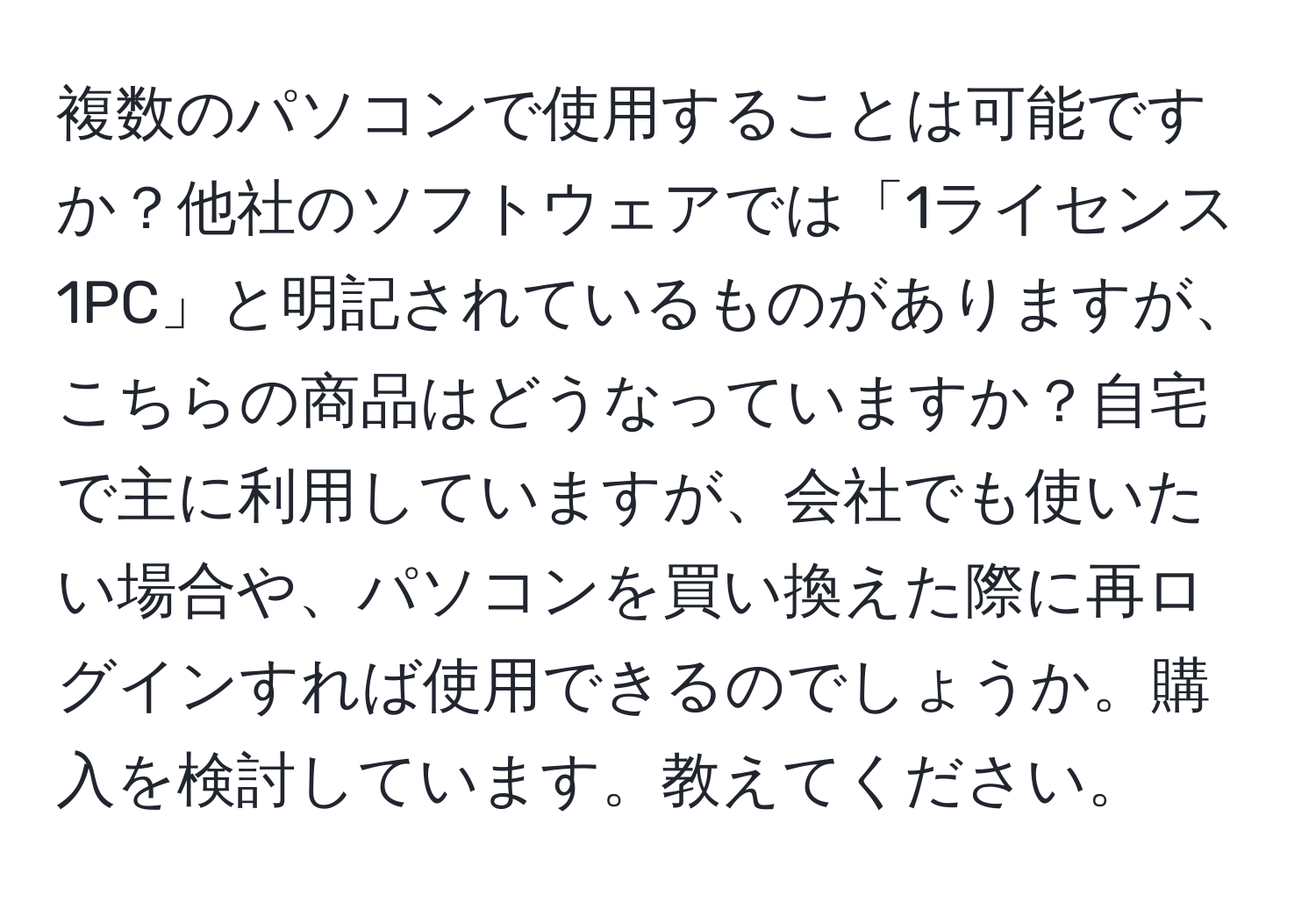 複数のパソコンで使用することは可能ですか？他社のソフトウェアでは「1ライセンス1PC」と明記されているものがありますが、こちらの商品はどうなっていますか？自宅で主に利用していますが、会社でも使いたい場合や、パソコンを買い換えた際に再ログインすれば使用できるのでしょうか。購入を検討しています。教えてください。