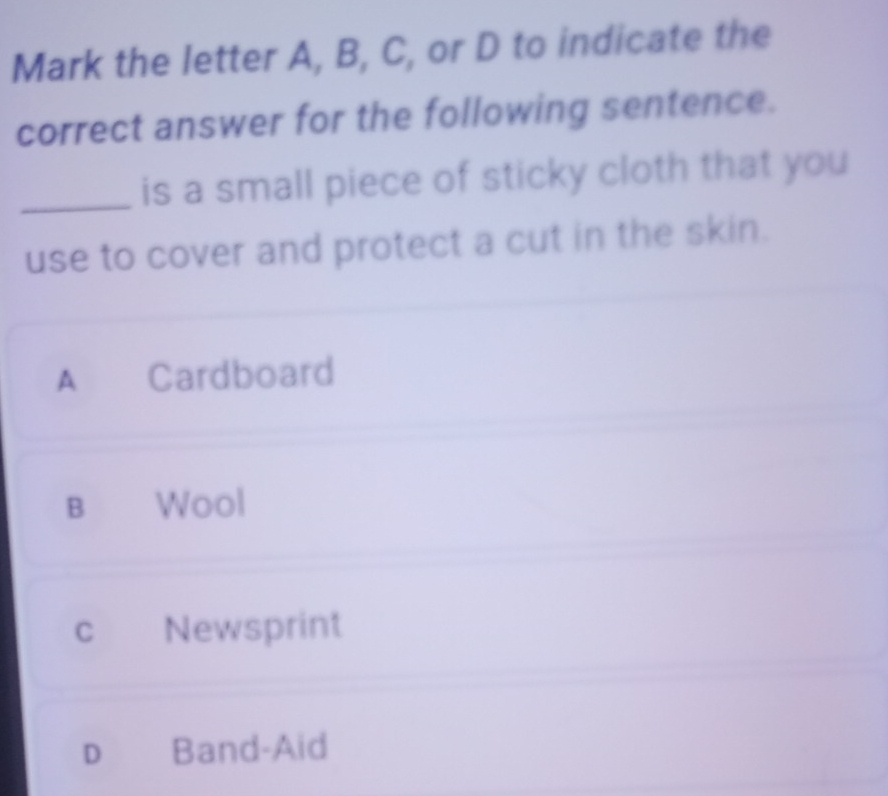 Mark the letter A, B, C, or D to indicate the
correct answer for the following sentence.
_is a small piece of sticky cloth that you
use to cover and protect a cut in the skin.
A Cardboard
B Wool
cí Newsprint
D Band-Aid