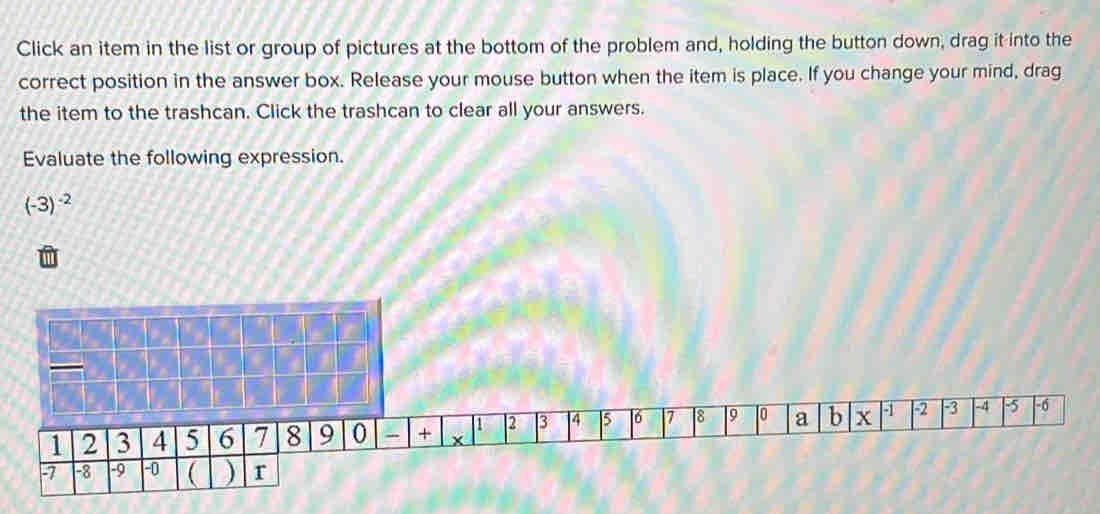 Click an item in the list or group of pictures at the bottom of the problem and, holding the button down, drag it into the 
correct position in the answer box. Release your mouse button when the item is place. If you change your mind, drag 
the item to the trashcan. Click the trashcan to clear all your answers. 
Evaluate the following expression.
(-3)^-2
1 2 3 4 5 6 7 8 9 10 a b x -1 -2 3 -4 -5 -6
1 2 3 4 5 6 7 8 9 0 - + x
-7 -8 -9 -0 ( ) r